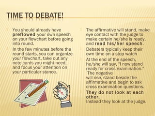  You should already have 
preflowed your own speech 
on your flowchart before going 
into round. 
 In the few minutes before the 
round starts, you can organize 
your flowchart, take out any 
note cards you might need, 
and focus your attention on 
your particular stance. 
 The affirmative will stand, make 
eye contact with the judge to 
make certain he/she is ready, 
and read his/her speech. 
 Debaters typically keep their 
own time on a stop watch 
 At the end of the speech, 
he/she will say, "I now stand 
ready for cross examination." 
The negative 
will rise, stand beside the 
affirmative and begin to ask 
cross examination questions. 
 They do not look at each 
other. 
Instead they look at the judge. 
 
