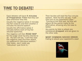  Each debater will have 4 minutes 
of Preparation Time that they can 
take whenever they like. 
 Usually the negative takes 2 minutes 
his/her cross-ex and then another 2 
minutes his second speech. 
 Usually the affirmative takes 2 
minutes before each of his/her 
rebuttal speeches. 
 The negative will then ROAD MAP 
for the judge what he/she intends to 
do. He/she will say, "I will first read 
the negative case and then attack 
my opponent's ridiculous position." 
(Not really-- don't really say 
"ridiculous"--just think it.) 
 Then he/she will read the four minute 
speech. Next he/she will say, "I will 
now turn to my opponent's case." 
Turning to the flow pad, he/she will 
attack all the points made by the 
affirmative, showing why his case is 
better. 
 Any points he fails to attack are 
considered dropped and are given to 
the other side. 
 MOST COMMON NOVICE ERROR: 
Failing to attack your opponent's case! 
 