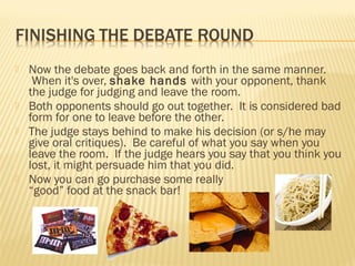 Now the debate goes back and forth in the same manner. 
When it's over, shake hands with your opponent, thank 
the judge for judging and leave the room. 
 Both opponents should go out together. It is considered bad 
form for one to leave before the other. 
 The judge stays behind to make his decision (or s/he may 
give oral critiques). Be careful of what you say when you 
leave the room. If the judge hears you say that you think you 
lost, it might persuade him that you did. 
 Now you can go purchase some really 
“good” food at the snack bar! 
