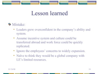 Lesson learned Mistake: Leaders grew overconfident in the company’s ability and system. Assume incentive system and culture could be transferred abroad and work force could be quickly replicated. Ignore the employees’ concerns to widely expansion. Naïve to think they would be a global company with LE’s limited resources. 