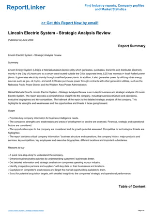 Find Industry reports, Company profiles
ReportLinker                                                                        and Market Statistics



                                               >> Get this Report Now by email!

Lincoln Electric System - Strategic Analysis Review
Published on June 2009

                                                                                                               Report Summary

Lincoln Electric System - Strategic Analysis Review


Summary


Lincoln Energy System (LES) is a Nebraska based electric utility which generates, purchases, transmits and distributes electricity
mainly in the City of Lincoln and to a certain area located outside the City's corporate limits. LES has interests in fossil-fuelled power
plants. It generates electricity mainly through coal-fired power plants. In addition, it also generates power by utilizing other energy
sources such as gas, oil, hydro, and wind. LES also purchases power through contracts with other generation utilities, such as the
Nebraska Public Power District and the Western Area Power Administration.


Global Markets Direct's Lincoln Electric System - Strategic Analysis Review is an in-depth business and strategic analysis of Lincoln
Electric System. The report provides a comprehensive insight into the company, including business structure and operations,
executive biographies and key competitors. The hallmark of the report is the detailed strategic analysis of the company. This
highlights its strengths and weaknesses and the opportunities and threats it faces going forward.


Scope


- Provides key company information for business intelligence needs.
- The company's strengths and weaknesses and areas of development or decline are analyzed. Financial, strategic and operational
factors are considered.
- The opportunities open to the company are considered and its growth potential assessed. Competitive or technological threats are
highlighted.
- The report contains critical company information ' business structure and operations, the company history, major products and
services, key competitors, key employees and executive biographies, different locations and important subsidiaries.


Reasons to buy


- A quick 'one-stop-shop' to understand the company.
- Enhance business/sales activities by understanding customers' businesses better.
- Get detailed information and strategic analysis on companies operating in your industry.
- Identify prospective partners and suppliers ' with key data on their businesses and locations.
- Capitalize on competitor's weaknesses and target the market opportunities available to them.
- Scout for potential acquisition targets, with detailed insight into the companies' strategic and operational performance.




                                                                                                               Table of Content




Lincoln Electric System - Strategic Analysis Review                                                                                Page 1/4
 