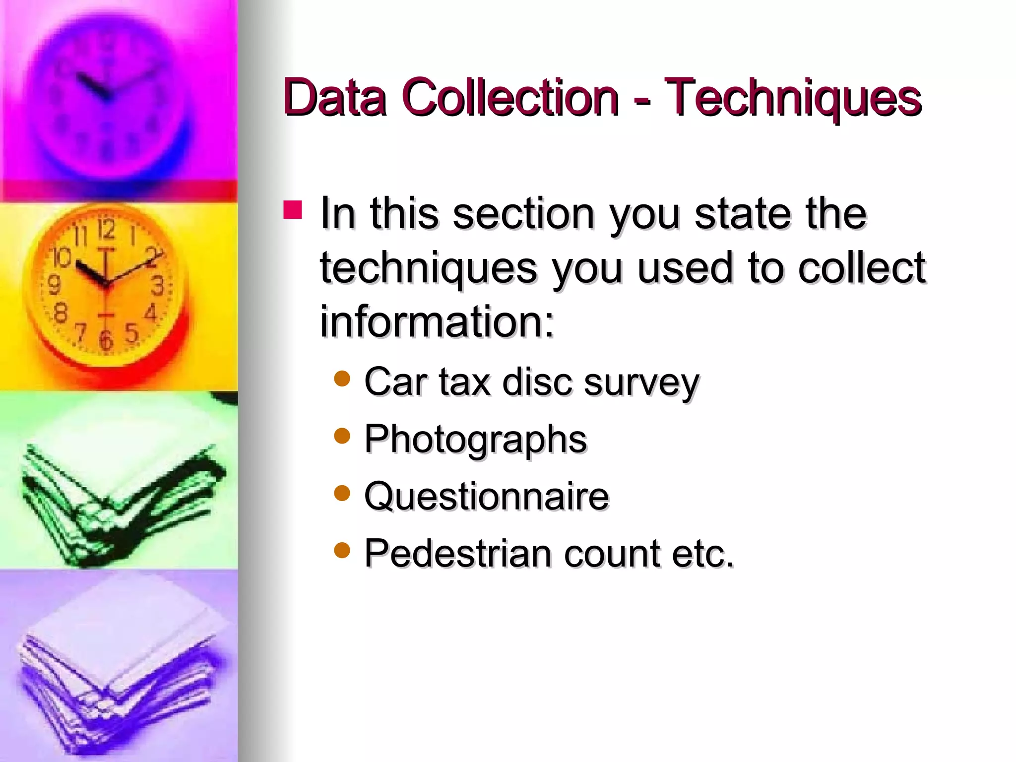 Data Collection - Techniques In this section you state the techniques you used to collect information: Car tax disc survey Photographs Questionnaire Pedestrian count etc. 