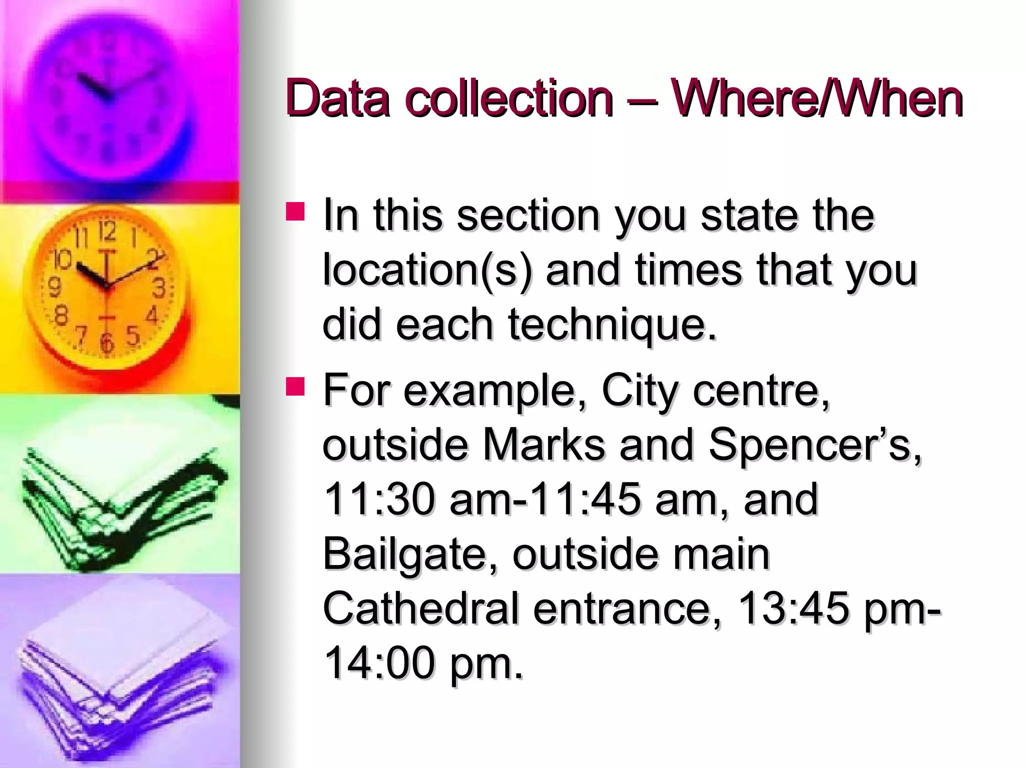 Data collection – Where/When In this section you state the location(s) and times that you did each technique. For example, City centre, outside Marks and Spencer’s, 11:30 am-11:45 am, and Bailgate, outside main Cathedral entrance, 13:45 pm-14:00 pm. 