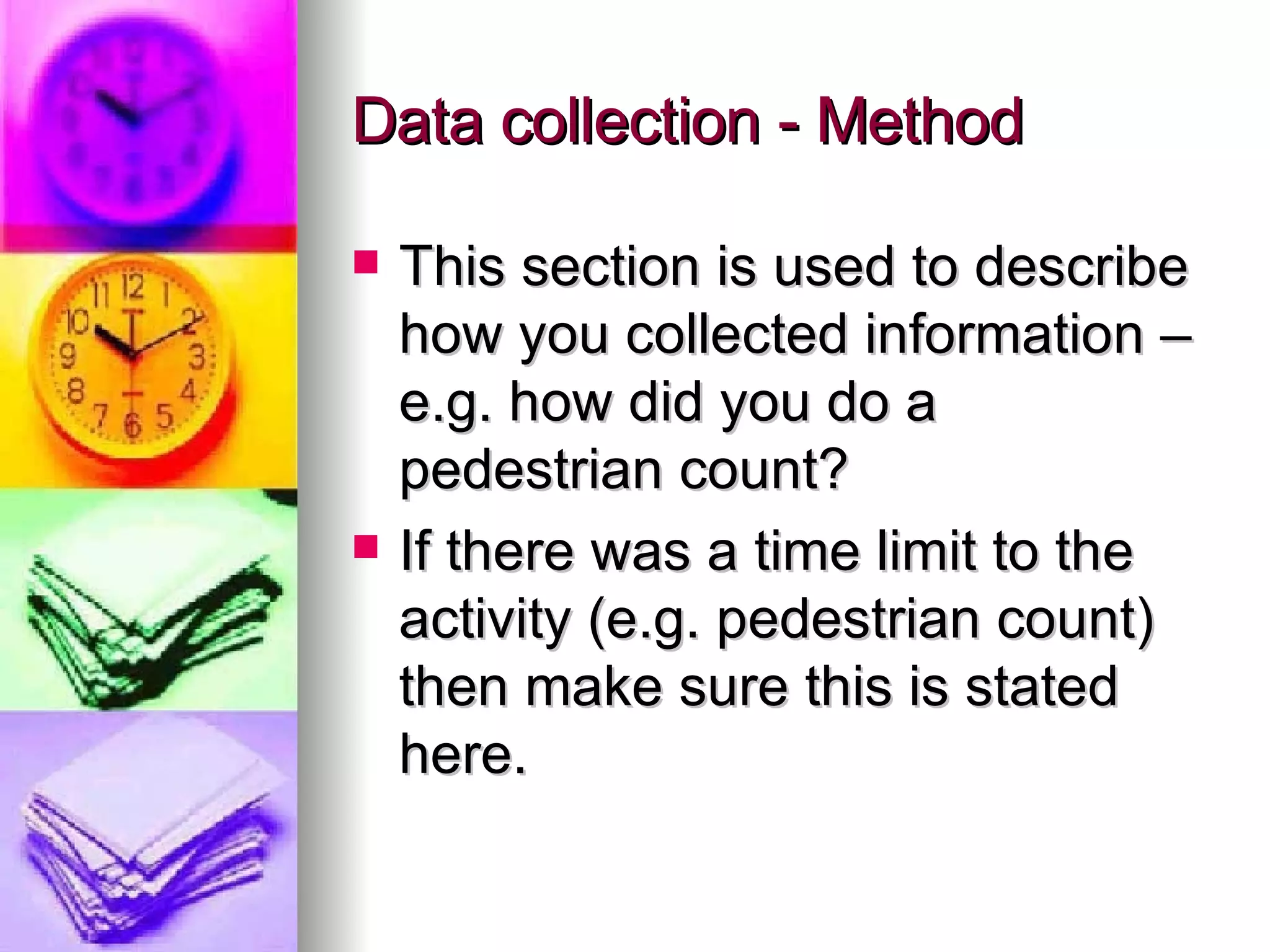 Data collection - Method This section is used to describe how you collected information – e.g. how did you do a pedestrian count? If there was a time limit to the activity (e.g. pedestrian count) then make sure this is stated here. 
