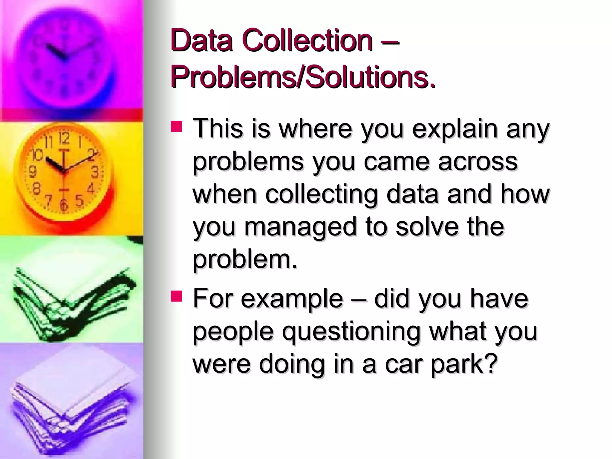 Data Collection – Problems/Solutions. This is where you explain any problems you came across when collecting data and how you managed to solve the problem. For example – did you have people questioning what you were doing in a car park? 