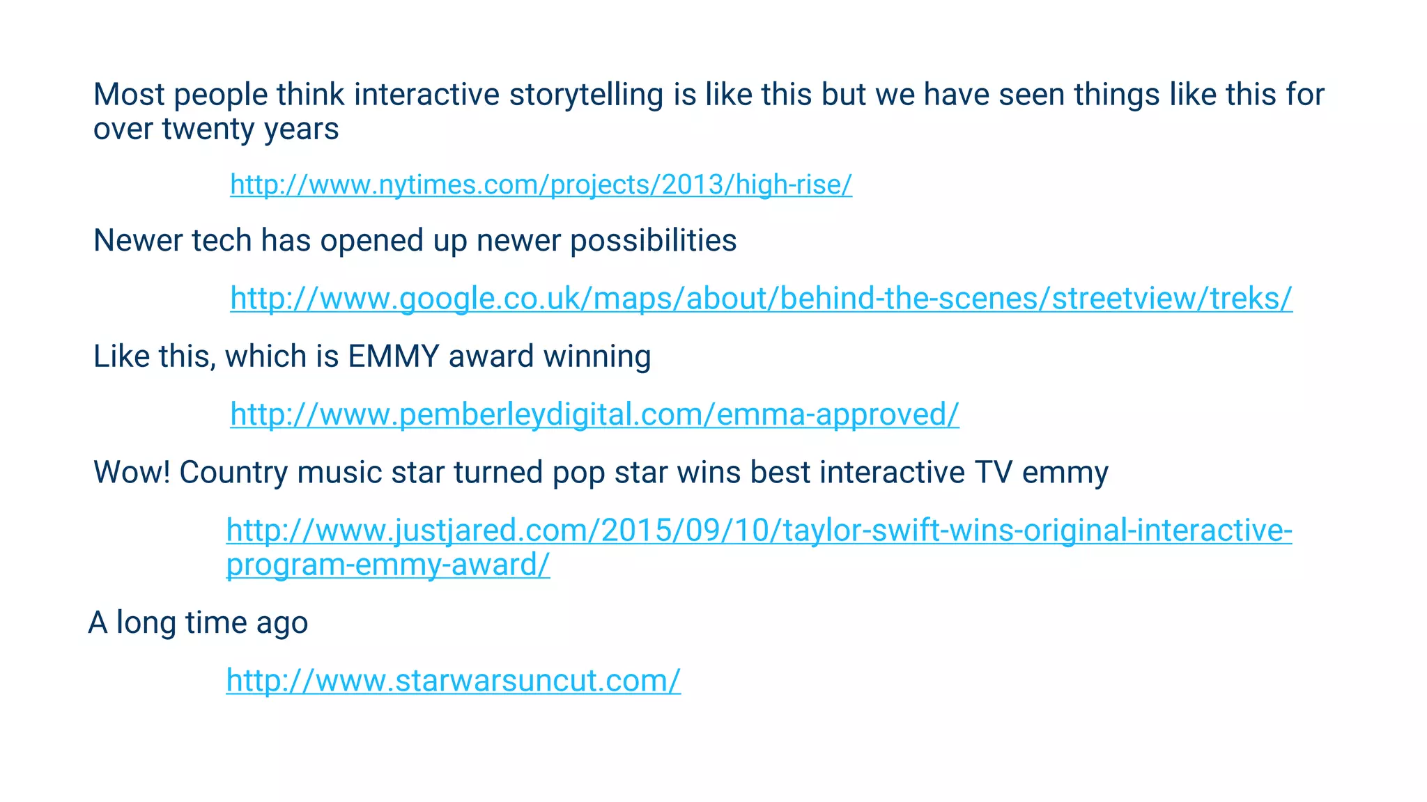 Most people think interactive storytelling is like this but we have seen things like this for
over twenty years
http://www.nytimes.com/projects/2013/high-rise/
Newer tech has opened up newer possibilities
http://www.google.co.uk/maps/about/behind-the-scenes/streetview/treks/
Like this, which is EMMY award winning
http://www.pemberleydigital.com/emma-approved/
Wow! Country music star turned pop star wins best interactive TV emmy
http://www.justjared.com/2015/09/10/taylor-swift-wins-original-interactive-
program-emmy-award/
A long time ago
http://www.starwarsuncut.com/
 