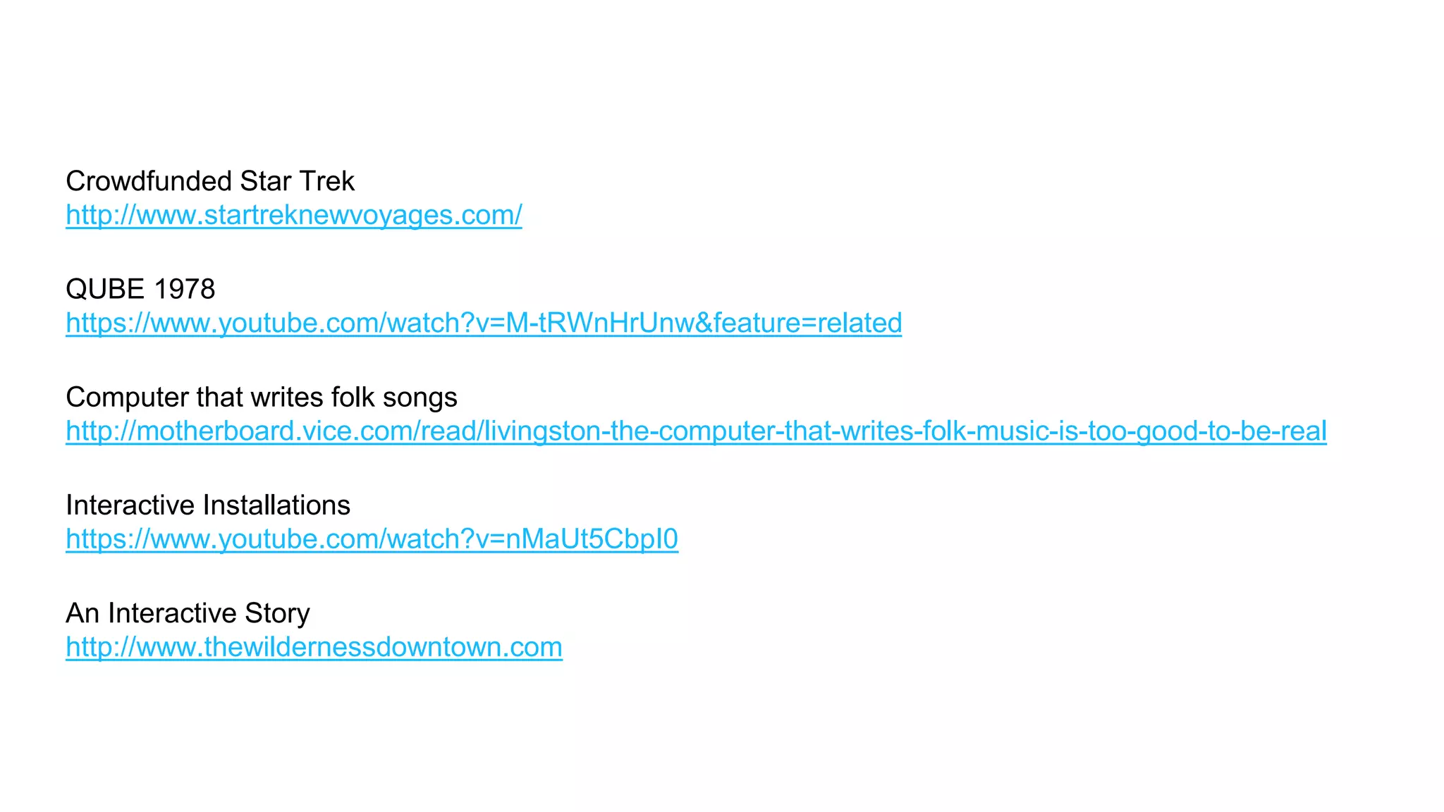 QUBE 1978
https://www.youtube.com/watch?v=M-tRWnHrUnw&feature=related
Computer that writes folk songs
http://motherboard.vice.com/read/livingston-the-computer-that-writes-folk-music-is-too-good-to-be-real
Crowdfunded Star Trek
http://www.startreknewvoyages.com/
Interactive Installations
https://www.youtube.com/watch?v=nMaUt5CbpI0
An Interactive Story
http://www.thewildernessdowntown.com
 