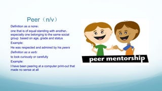 Peer（n/v）
Definition as a none：
one that is of equal standing with another，
especially one belonging to the same social
group based on age, grade and status
Example:
He was respected and admired by his peers
Definition as a verb:
to look curiously or carefully
Example:
I have been peering at a computer print-out that
made no sense at all
 