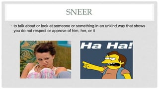 SNEER
• to ​talk about or ​look at someone or something in an ​unkind way that ​shows
you do not ​respect or ​approve of him, her, or it
 