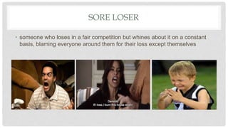 SORE LOSER
• someone who loses in a fair competition but whines about it on a constant
basis, blaming everyone around them for their loss except themselves
 