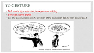 TO GESTURE
• Def: use body movement to express something
• Syn: call, wave, signal
• Ex: The police gestures in the direction of the destination but the man cannot get it.
 