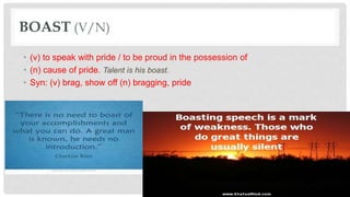 BOAST (V/N)
• (v) to speak with pride / to be proud in the possession of
• (n) cause of pride. Talent is his boast.
• Syn: (v) brag, show off (n) bragging, pride
 