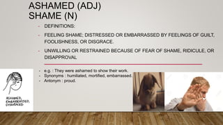 ASHAMED (ADJ)
SHAME (N)
- DEFINITIONS:
- FEELING SHAME; DISTRESSED OR EMBARRASSED BY FEELINGS OF GUILT,
FOOLISHNESS, OR DISGRACE.
- UNWILLING OR RESTRAINED BECAUSE OF FEAR OF SHAME, RIDICULE, OR
DISAPPROVAL
- e.g. : They were ashamed to show their work.
- Synonyms : humiliated, mortified, embarrassed.
- Antonym : proud.
 