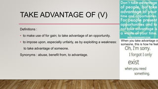 TAKE ADVANTAGE OF (V)
Definitions :
• to make use of for gain; to take advantage of an opportunity.
• to impose upon, especially unfairly, as by exploiting a weakness:
to take advantage of someone.
Synonyms : abuse, benefit from, to advantage.
When you take advantage of
someone, this is how he feel
 
