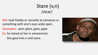 Stare (v,n)
/stɛər/
Def: look fixedly or vacantly at someone or
something with one's eyes wide open.
Synonyms: peer, glare, gaze, gape
Ex: he stared at her in amazement.
She gave him a cold stare.
 