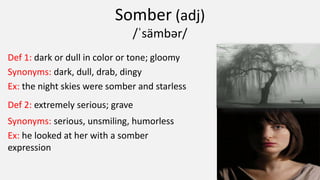 Somber (adj)
/ˈsämbər/
Def 1: dark or dull in color or tone; gloomy
Synonyms: dark, dull, drab, dingy
Ex: the night skies were somber and starless
Def 2: extremely serious; grave
Synonyms: serious, unsmiling, humorless
Ex: he looked at her with a somber
expression
 