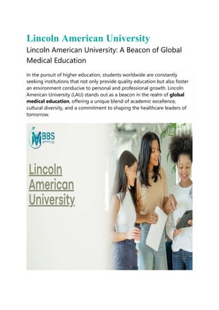 Lincoln American University
Lincoln American University: A Beacon of Global
Medical Education
In the pursuit of higher education, students worldwide are constantly
seeking institutions that not only provide quality education but also foster
an environment conducive to personal and professional growth. Lincoln
American University (LAU) stands out as a beacon in the realm of global
medical education, offering a unique blend of academic excellence,
cultural diversity, and a commitment to shaping the healthcare leaders of
tomorrow.
 