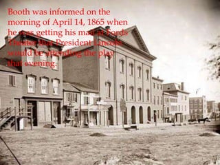 Booth was informed on the morning of April 14, 1865 when he was getting his mail at Fords Theater that President Lincoln would be attending the play that evening.