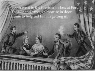 Booth went to the President’s box at Ford’s Theater and carved a mortise in door frame to help aid him in getting in. 