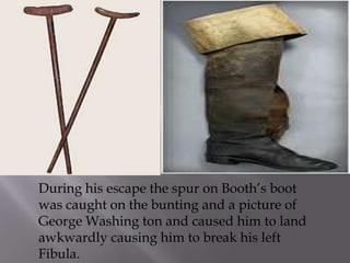 During his escape the spur on Booth’s boot was caught on the bunting and a picture of George Washing ton and caused him to land awkwardly causing him to break his left Fibula. 