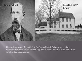 Mudds farm houseSamuel MuddDuring his escape, Booth fled to Dr. Samuel Mudd’s house where he received treatment for his broken leg. Mudd knew Booth, but did not know what he had done earlier.