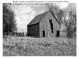 Booth would eventually be cornered  in a barn at Garrett’s Farm in Virginia, where he was shot and killed