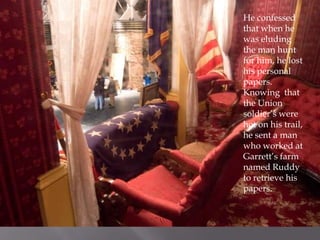 He confessed that when he was eluding the man hunt for him, he lost his personal papers. Knowing  that the Union soldier’s were hot on his trail, he sent a man who worked at Garrett’s farm named Ruddy  to retrieve his papers.