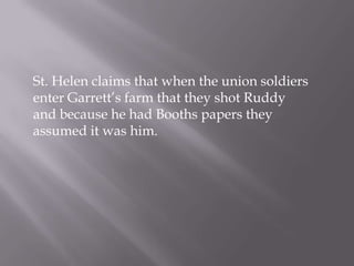 St. Helen claims that when the union soldiers enter Garrett’s farm that they shot Ruddy and because he had Booths papers they assumed it was him. 