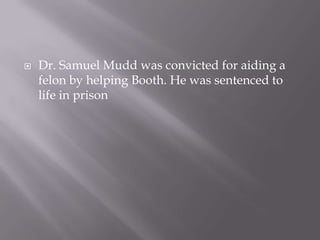 Dr. Samuel Mudd was convicted for aiding a felon by helping Booth. He was sentenced to life in prison