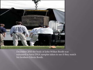 December 2010 the body of John Wilkes Booth was exhumed to have DNA samples taken to see if they match his brothers Edwin Booth.