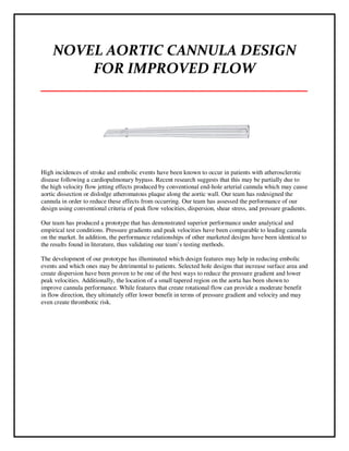 NOVEL AORTIC CANNULA DESIGN
FOR IMPROVED FLOW
___________________________________
High incidences of stroke and embolic events have been known to occur in patients with atherosclerotic
disease following a cardiopulmonary bypass. Recent research suggests that this may be partially due to
the high velocity flow jetting effects produced by conventional end-hole arterial cannula which may cause
aortic dissection or dislodge atheromatous plaque along the aortic wall. Our team has redesigned the
cannula in order to reduce these effects from occurring. Our team has assessed the performance of our
design using conventional criteria of peak flow velocities, dispersion, shear stress, and pressure gradients.
Our team has produced a prototype that has demonstrated superior performance under analytical and
empirical test conditions. Pressure gradients and peak velocities have been comparable to leading cannula
on the market. In addition, the performance relationships of other marketed designs have been identical to
the results found in literature, thus validating our team’s testing methods.
The development of our prototype has illuminated which design features may help in reducing embolic
events and which ones may be detrimental to patients. Selected hole designs that increase surface area and
create dispersion have been proven to be one of the best ways to reduce the pressure gradient and lower
peak velocities. Additionally, the location of a small tapered region on the aorta has been shown to
improve cannula performance. While features that create rotational flow can provide a moderate benefit
in flow direction, they ultimately offer lower benefit in terms of pressure gradient and velocity and may
even create thrombotic risk.
 