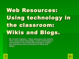 Web Resources: Using technology in the classroom: Wikis and Blogs. By Lincoln Capstick – Many educators can benefit from using online technology. In this presentation I will examine a few article that attempt to explain the importance and contribution of Wikis and Blogs. 