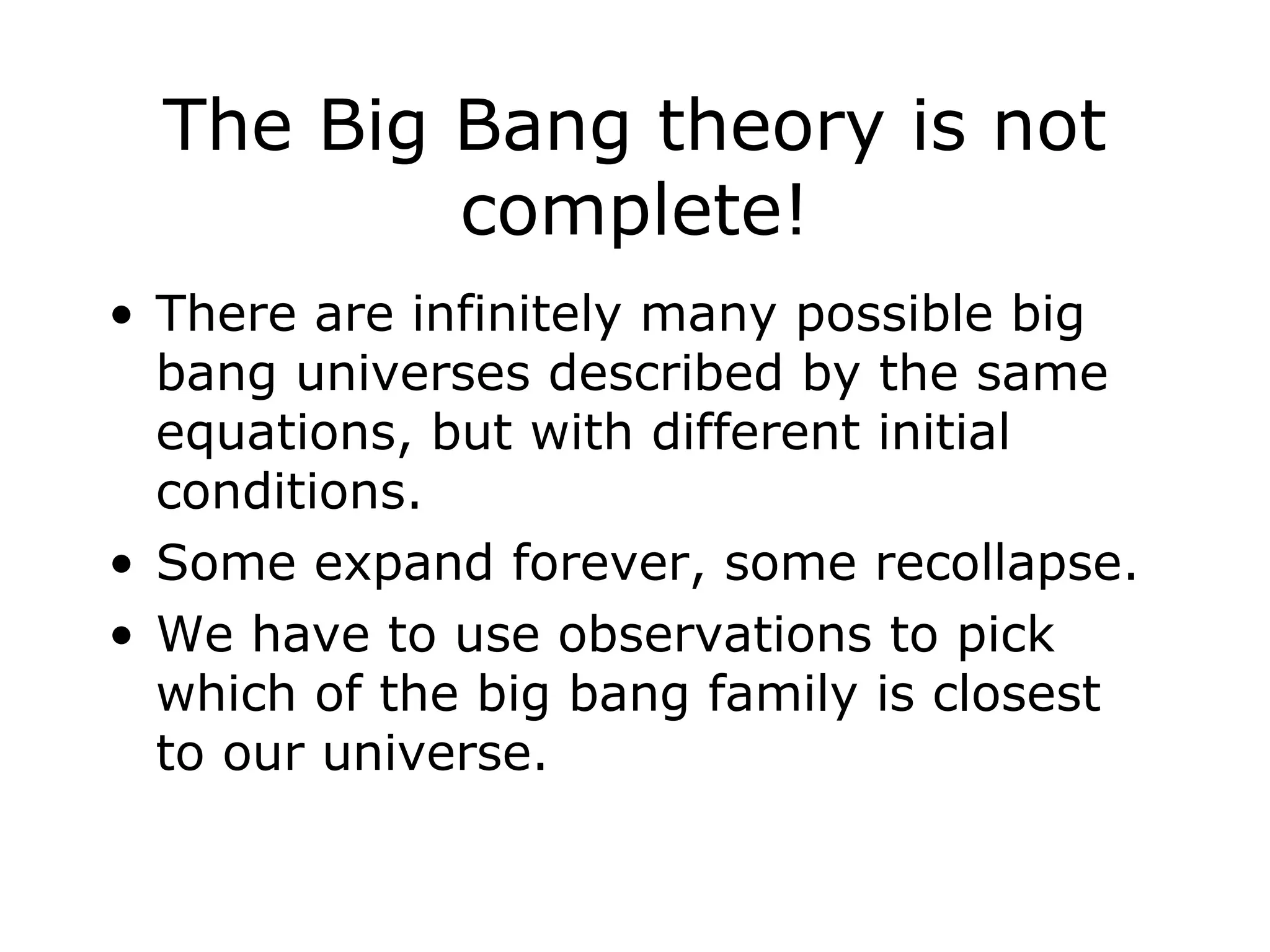 The Big Bang theory is not
complete!
• There are infinitely many possible big
bang universes described by the same
equations, but with different initial
conditions.
• Some expand forever, some recollapse.
• We have to use observations to pick
which of the big bang family is closest
to our universe.
 