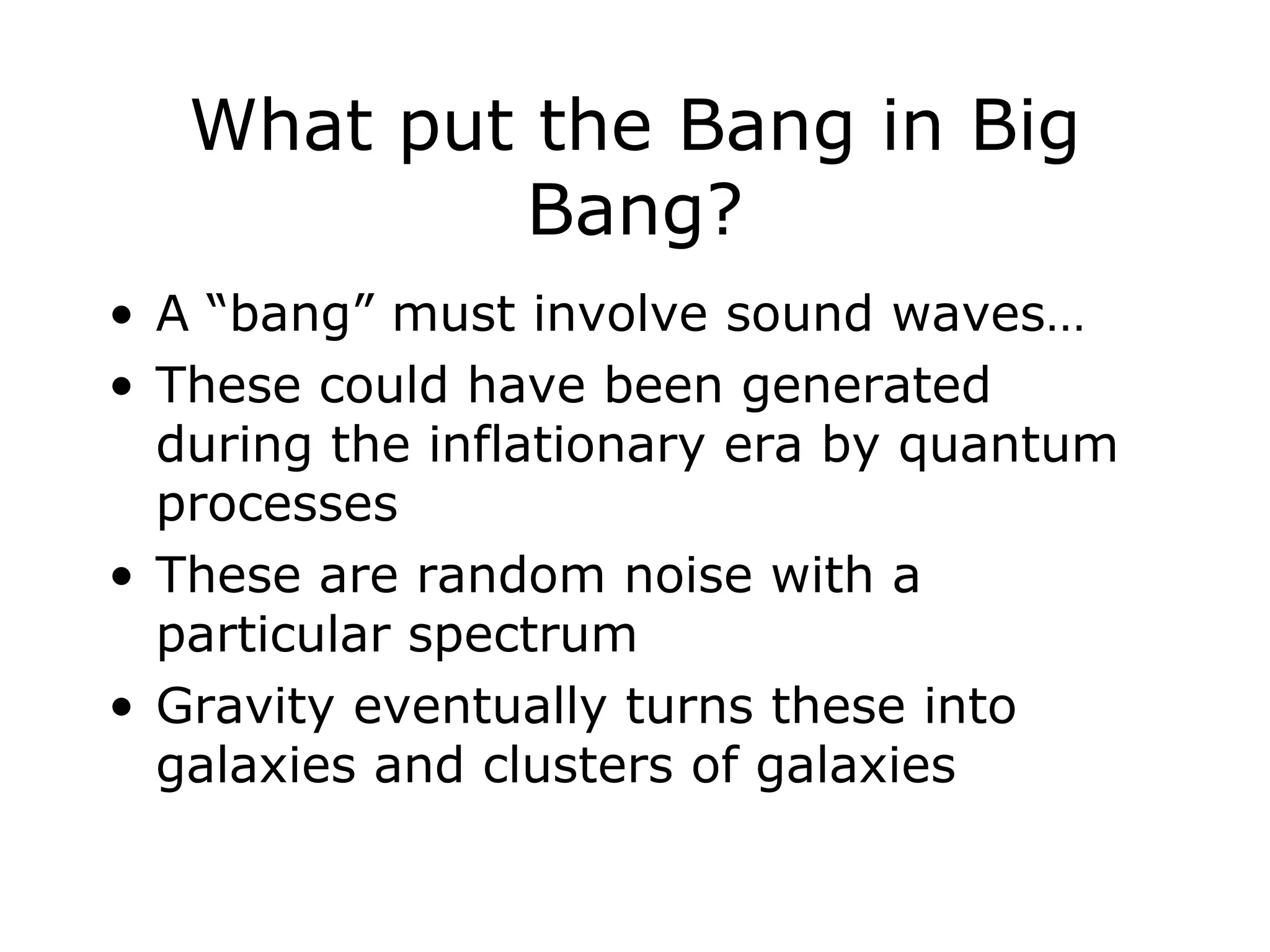 What put the Bang in Big
Bang?
• A “bang” must involve sound waves…
• These could have been generated
during the inflationary era by quantum
processes
• These are random noise with a
particular spectrum
• Gravity eventually turns these into
galaxies and clusters of galaxies
 