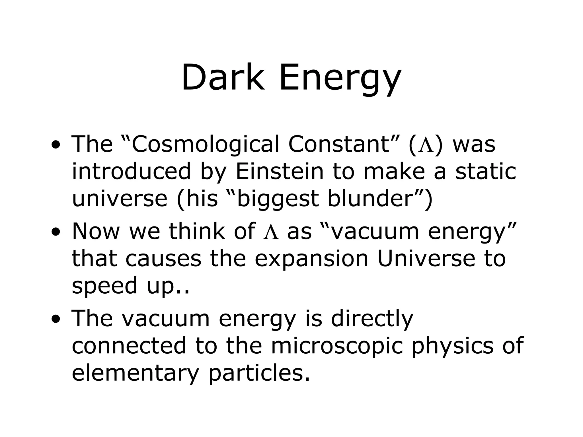 Dark Energy
• The “Cosmological Constant” (Λ) was
introduced by Einstein to make a static
universe (his “biggest blunder”)
• Now we think of Λ as “vacuum energy”
that causes the expansion Universe to
speed up..
• The vacuum energy is directly
connected to the microscopic physics of
elementary particles.
 