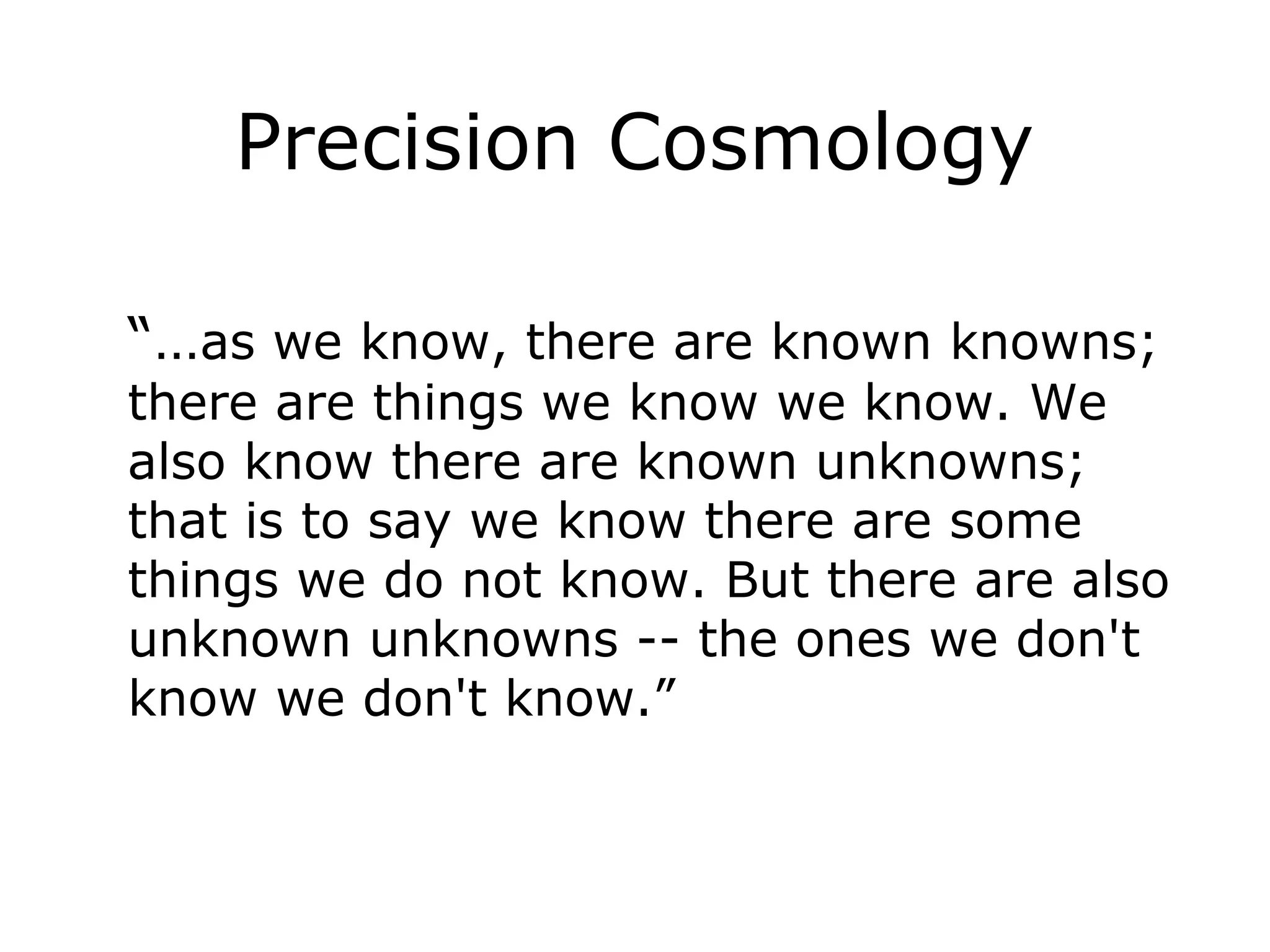 Precision Cosmology
“…as we know, there are known knowns;
there are things we know we know. We
also know there are known unknowns;
that is to say we know there are some
things we do not know. But there are also
unknown unknowns -- the ones we don't
know we don't know.”
 