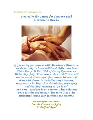 Lincoln Council on Aging presents…

        Strategies for Caring for Someone with
                  Alzheimer’s Disease




If you caring for someone with Alzheimer’s Disease, or
  would just like to learn additional skills, come hear
   Claire Henry, M.Ed., CDP of Caring Resources on
Wednesday, July 13 th at noon at Bemis Hall. You will
  receive practical strategies for common behaviors of
     those with dementia, including suspiciousness,
  resistance to bathing, sleep disturbance, rummaging
          and hoarding, wanting to “go home”
  and more. Find out how to prevent these behaviors
    when possible and manage them there is no other
    alternative. Bring your questions and concerns.

                      For more information contact:
                    Lincoln Council on Aging
                        15 Bedford Road
 