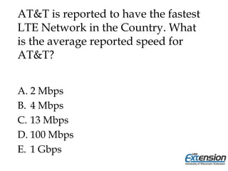 AT&T is reported to have the fastest
LTE Network in the Country. What
is the average reported speed for
AT&T?
A. 2 Mbps
B. 4 Mbps
C. 13 Mbps
D. 100 Mbps
E. 1 Gbps
 