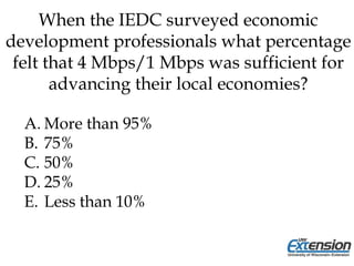 When the IEDC surveyed economic
development professionals what percentage
felt that 4 Mbps/1 Mbps was sufficient for
advancing their local economies?
A. More than 95%
B. 75%
C. 50%
D. 25%
E. Less than 10%
 