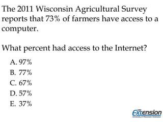 The 2011 Wisconsin Agricultural Survey
reports that 73% of farmers have access to a
computer.
What percent had access to the Internet?
A. 97%
B. 77%
C. 67%
D. 57%
E. 37%
 