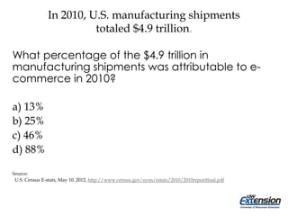 In 2010, U.S. manufacturing shipments
totaled $4.9 trillion.
What percentage of the $4.9 trillion in
manufacturing shipments was attributable to e-
commerce in 2010?
a) 13%
b) 25%
c) 46%
d) 88%
Source:
U.S. Census E-stats, May 10, 2012, http://www.census.gov/econ/estats/2010/2010reportfinal.pdf
 