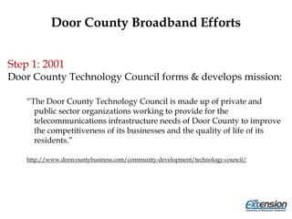 Door County Broadband Efforts
Step 1: 2001
Door County Technology Council forms & develops mission:
“The Door County Technology Council is made up of private and
public sector organizations working to provide for the
telecommunications infrastructure needs of Door County to improve
the competitiveness of its businesses and the quality of life of its
residents.”
http://www.doorcountybusiness.com/community-development/technology-council/
 