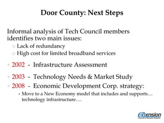 Door County: Next Steps
Informal analysis of Tech Council members
identifies two main issues:
 Lack of redundancy
 High cost for limited broadband services
 2002 - Infrastructure Assessment
 2003 - Technology Needs & Market Study
 2008 - Economic Development Corp. strategy:
 Move to a New Economy model that includes and supports…
technology infrastructure….
 