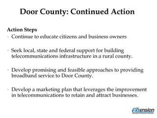 Door County: Continued Action
Action Steps
 Continue to educate citizens and business owners
 Seek local, state and federal support for building
telecommunications infrastructure in a rural county.
 Develop promising and feasible approaches to providing
broadband service to Door County.
 Develop a marketing plan that leverages the improvement
in telecommunications to retain and attract businesses.
 