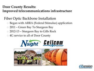 Fiber Optic Backbone Installation
 Began with ARRA (Federal Stimulus) application
 2011 – Green Bay To Sturgeon Bay
 2012-13 – Sturgeon Bay to Gills Rock
 4G service to all of Door County
Door County Results:
Improved telecommunications infrastructure
 
