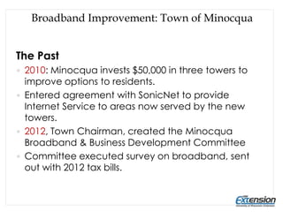 Broadband Improvement: Town of Minocqua
The Past
 2010: Minocqua invests $50,000 in three towers to
improve options to residents.
 Entered agreement with SonicNet to provide
Internet Service to areas now served by the new
towers.
 2012, Town Chairman, created the Minocqua
Broadband & Business Development Committee
 Committee executed survey on broadband, sent
out with 2012 tax bills.
 