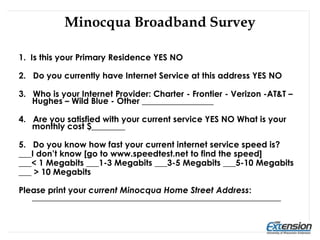 Minocqua Broadband Survey
1. Is this your Primary Residence YES NO
2. Do you currently have Internet Service at this address YES NO
3. Who is your Internet Provider: Charter - Frontier - Verizon -AT&T –
Hughes – Wild Blue - Other _________________
4. Are you satisfied with your current service YES NO What is your
monthly cost $________
5. Do you know how fast your current internet service speed is?
___I don’t know [go to www.speedtest.net to find the speed]
___< 1 Megabits ___1-3 Megabits ___3-5 Megabits ___5-10 Megabits
___ > 10 Megabits
Please print your current Minocqua Home Street Address:
___________________________________________________________
 