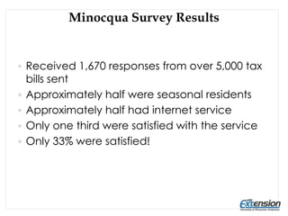 Minocqua Survey Results
 Received 1,670 responses from over 5,000 tax
bills sent
 Approximately half were seasonal residents
 Approximately half had internet service
 Only one third were satisfied with the service
 Only 33% were satisfied!
 