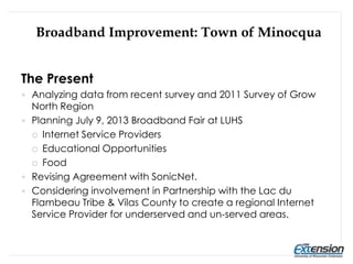 The Present
 Analyzing data from recent survey and 2011 Survey of Grow
North Region
 Planning July 9, 2013 Broadband Fair at LUHS
 Internet Service Providers
 Educational Opportunities
 Food
 Revising Agreement with SonicNet.
 Considering involvement in Partnership with the Lac du
Flambeau Tribe & Vilas County to create a regional Internet
Service Provider for underserved and un-served areas.
Broadband Improvement: Town of Minocqua
 