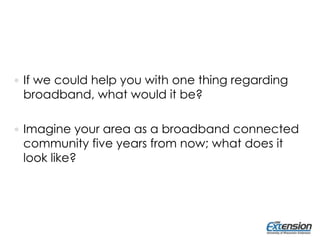  If we could help you with one thing regarding
broadband, what would it be?
 Imagine your area as a broadband connected
community five years from now; what does it
look like?
 